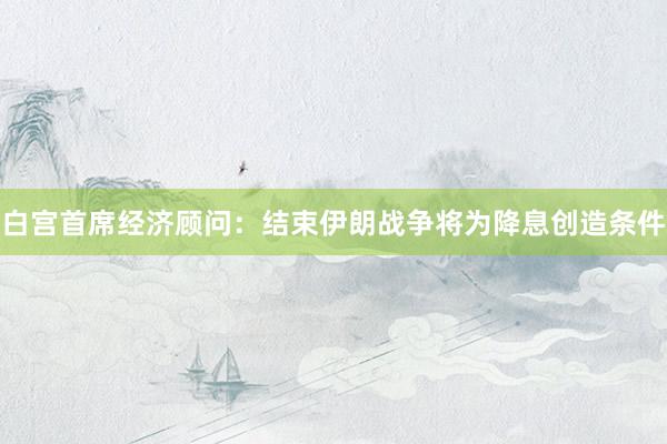白宫首席经济顾问：结束伊朗战争将为降息创造条件