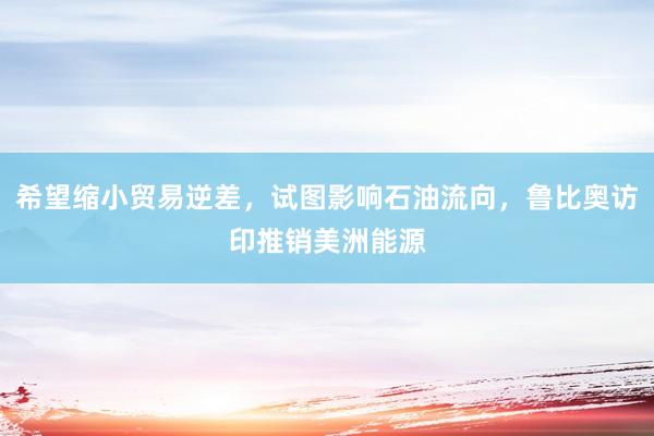 希望缩小贸易逆差，试图影响石油流向，鲁比奥访印推销美洲能源