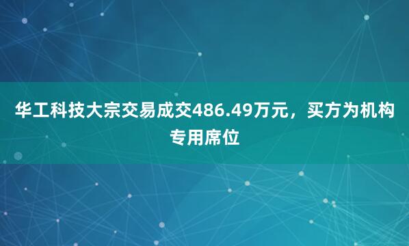 华工科技大宗交易成交486.49万元，买方为机构专用席位