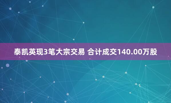 泰凯英现3笔大宗交易 合计成交140.00万股