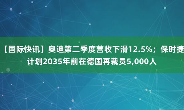 【国际快讯】奥迪第二季度营收下滑12.5%；保时捷计划2035年前在德国再裁员5,000人