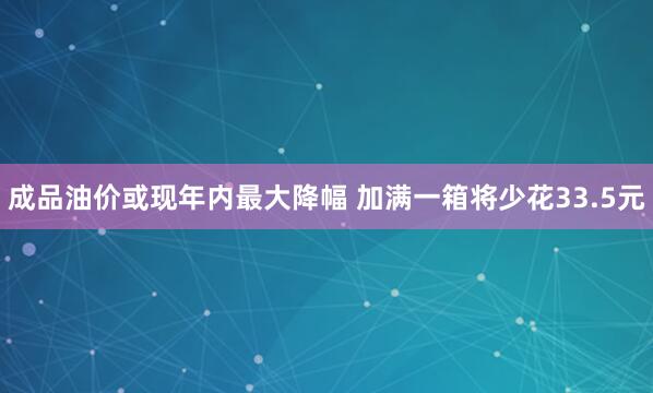 成品油价或现年内最大降幅 加满一箱将少花33.5元