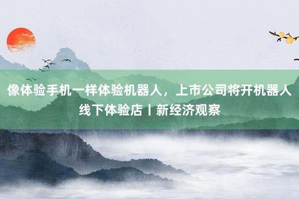 像体验手机一样体验机器人，上市公司将开机器人线下体验店丨新经济观察