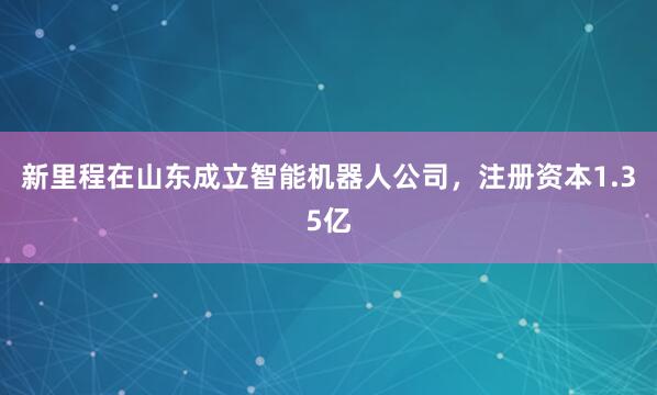 新里程在山东成立智能机器人公司，注册资本1.35亿