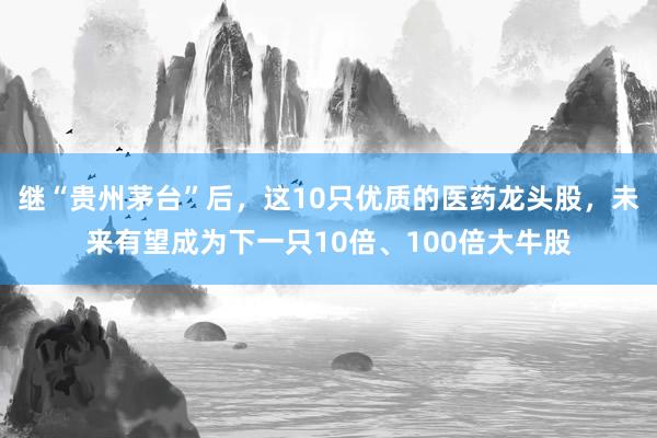继“贵州茅台”后，这10只优质的医药龙头股，未来有望成为下一只10倍、100倍大牛股