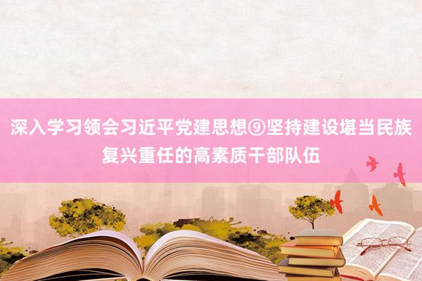 深入学习领会习近平党建思想⑨坚持建设堪当民族复兴重任的高素质干部队伍
