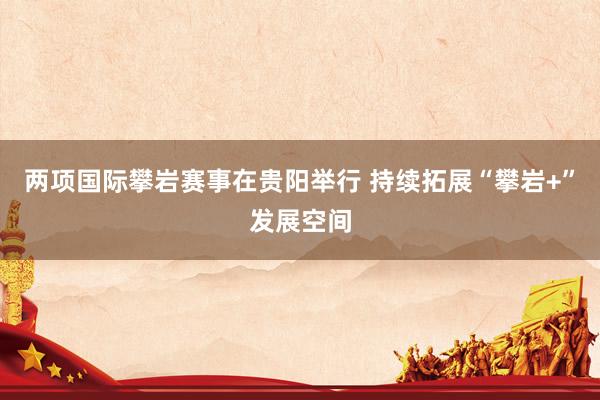 两项国际攀岩赛事在贵阳举行 持续拓展“攀岩+”发展空间