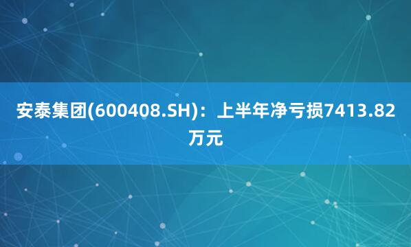 安泰集团(600408.SH)：上半年净亏损7413.82万元
