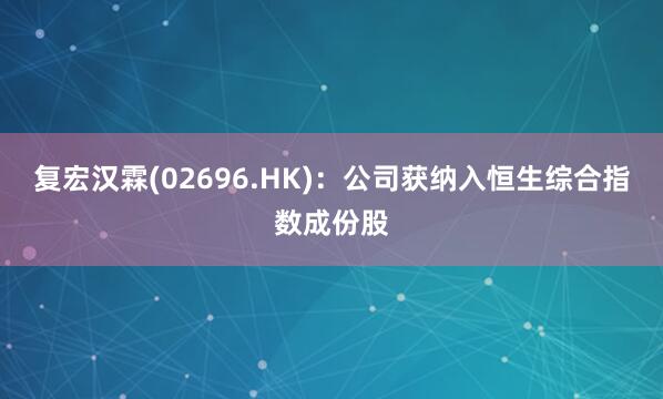 复宏汉霖(02696.HK)：公司获纳入恒生综合指数成份股