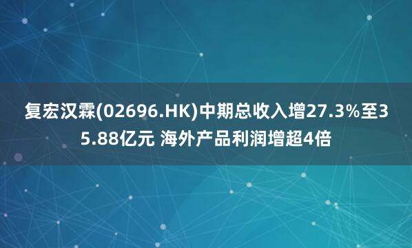 复宏汉霖(02696.HK)中期总收入增27.3%至35.88亿元 海外产品利润增超4倍