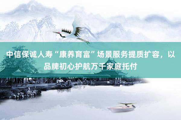 中信保诚人寿“康养育富”场景服务提质扩容，以品牌初心护航万千家庭托付