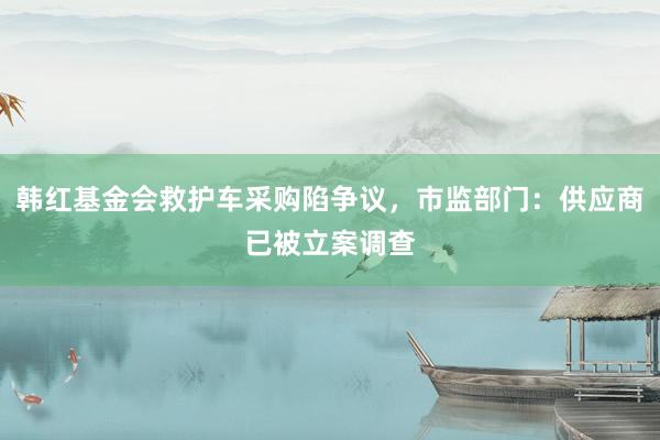 韩红基金会救护车采购陷争议，市监部门：供应商已被立案调查