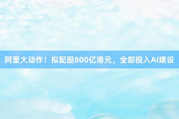 阿里大动作！拟配股800亿港元，全部投入AI建设