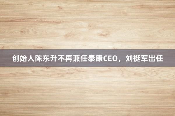 创始人陈东升不再兼任泰康CEO，刘挺军出任