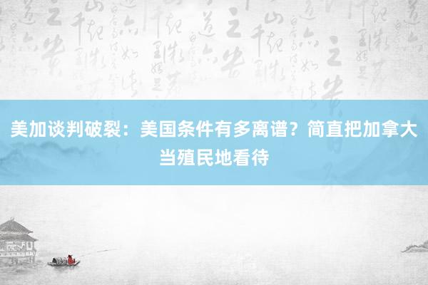 美加谈判破裂：美国条件有多离谱？简直把加拿大当殖民地看待