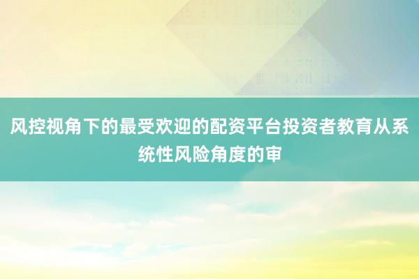 风控视角下的最受欢迎的配资平台投资者教育从系统性风险角度的审
