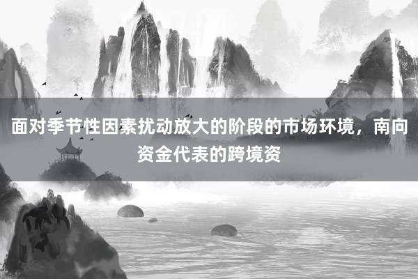 面对季节性因素扰动放大的阶段的市场环境，南向资金代表的跨境资