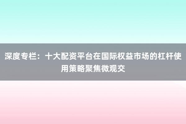 深度专栏：十大配资平台在国际权益市场的杠杆使用策略聚焦微观交