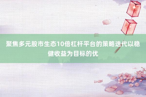 聚焦多元股市生态10倍杠杆平台的策略迭代以稳健收益为目标的优