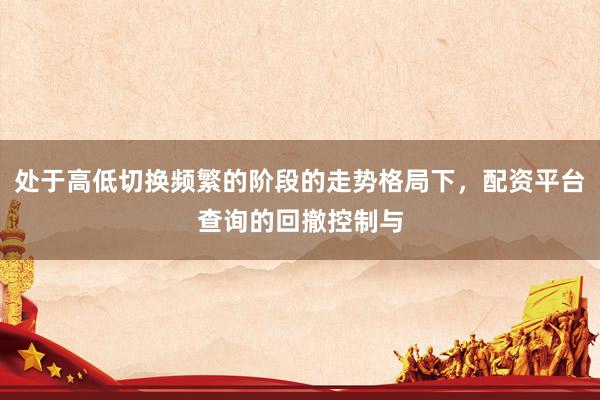 处于高低切换频繁的阶段的走势格局下,配资平台查询的回撤控制与