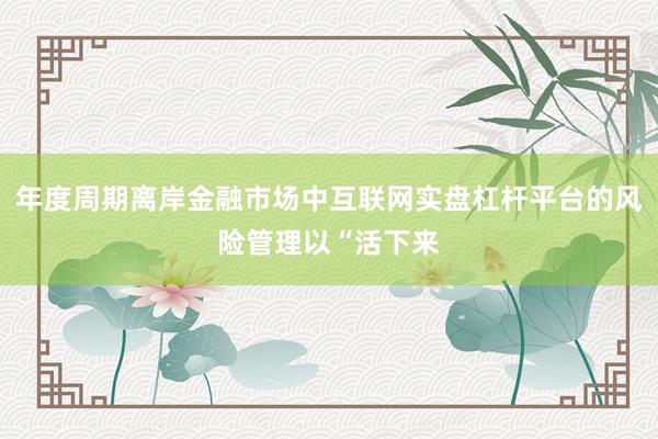 年度周期离岸金融市场中互联网实盘杠杆平台的风险管理以“活下来