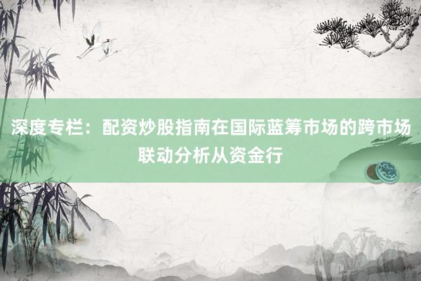 深度专栏：配资炒股指南在国际蓝筹市场的跨市场联动分析从资金行