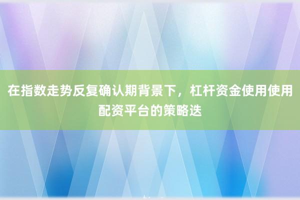 在指数走势反复确认期背景下，杠杆资金使用使用配资平台的策略迭