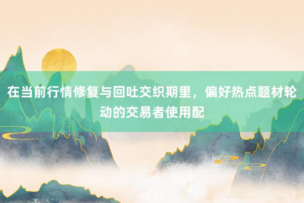 在当前行情修复与回吐交织期里，偏好热点题材轮动的交易者使用配