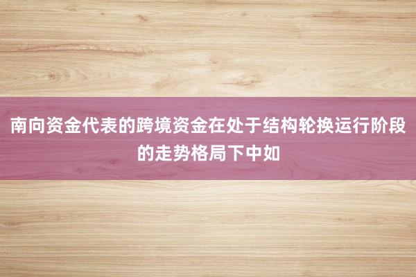 南向资金代表的跨境资金在处于结构轮换运行阶段的走势格局下中如