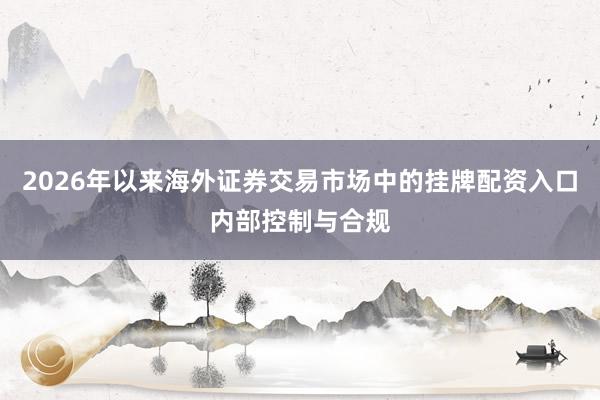 2026年以来海外证券交易市场中的挂牌配资入口内部控制与合规