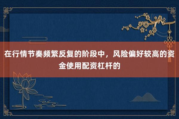 在行情节奏频繁反复的阶段中，风险偏好较高的资金使用配资杠杆的