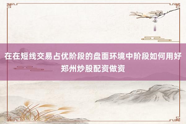 在在短线交易占优阶段的盘面环境中阶段如何用好郑州炒股配资做资