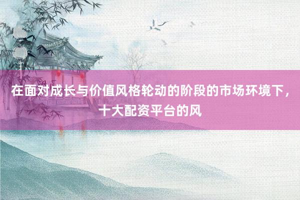 在面对成长与价值风格轮动的阶段的市场环境下，十大配资平台的风