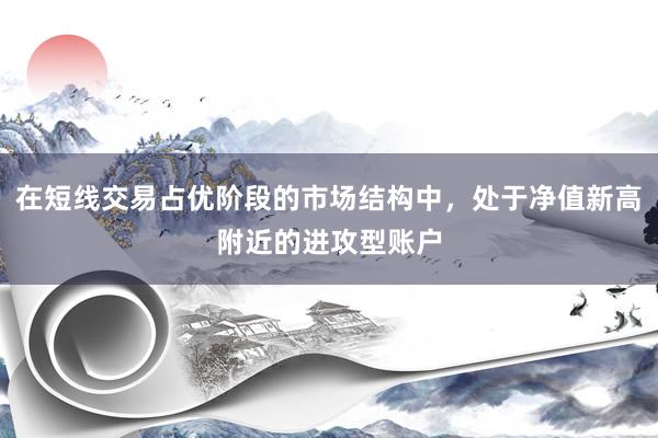在短线交易占优阶段的市场结构中，处于净值新高附近的进攻型账户