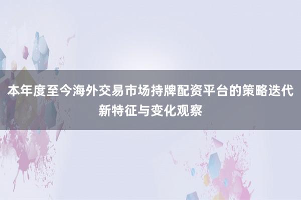 本年度至今海外交易市场持牌配资平台的策略迭代新特征与变化观察