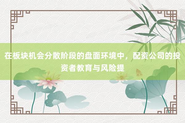 在板块机会分散阶段的盘面环境中，配资公司的投资者教育与风险提