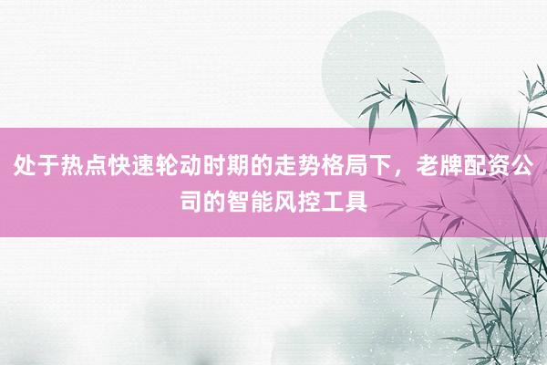 处于热点快速轮动时期的走势格局下，老牌配资公司的智能风控工具