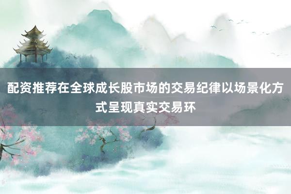 配资推荐在全球成长股市场的交易纪律以场景化方式呈现真实交易环