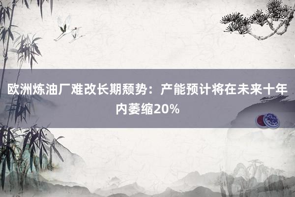 欧洲炼油厂难改长期颓势：产能预计将在未来十年内萎缩20%