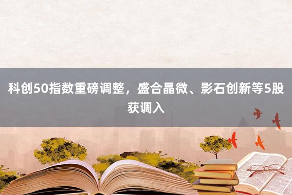 科创50指数重磅调整，盛合晶微、影石创新等5股获调入