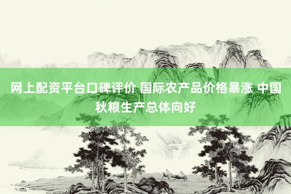 网上配资平台口碑评价 国际农产品价格暴涨 中国秋粮生产总体向好