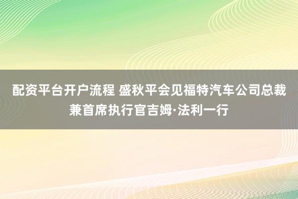配资平台开户流程 盛秋平会见福特汽车公司总裁兼首席执行官吉姆·法利一行