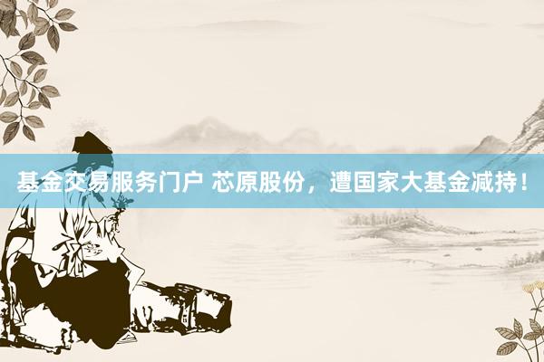 基金交易服务门户 芯原股份，遭国家大基金减持！