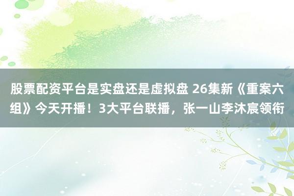 股票配资平台是实盘还是虚拟盘 26集新《重案六组》今天开播！3大平台联播，张一山李沐宸领衔