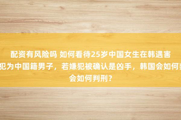 配资有风险吗 如何看待25岁中国女生在韩遇害，嫌犯为中国籍男子，若嫌犯被确认是凶手，韩国会如何判刑？