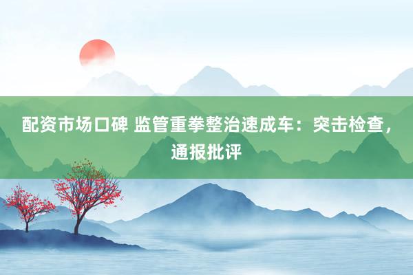 配资市场口碑 监管重拳整治速成车：突击检查，通报批评