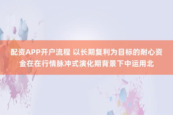 配资APP开户流程 以长期复利为目标的耐心资金在在行情脉冲式演化期背景下中运用北
