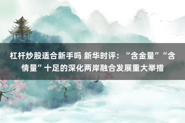 杠杆炒股适合新手吗 新华时评:“含金量”“含情量”十足的深化两岸融合发展重大举措