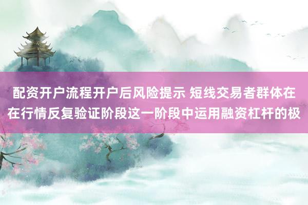 配资开户流程开户后风险提示 短线交易者群体在在行情反复验证阶段这一阶段中运用融资杠杆的极