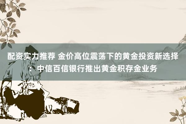 配资实力推荐 金价高位震荡下的黄金投资新选择：中信百信银行推出黄金积存金业务